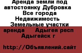 Аренда земли под автостоянку Дубровка - Все города Недвижимость » Земельные участки аренда   . Адыгея респ.,Адыгейск г.